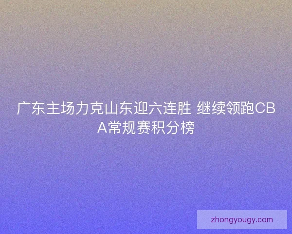广东主场力克山东迎六连胜 继续领跑CBA常规赛积分榜