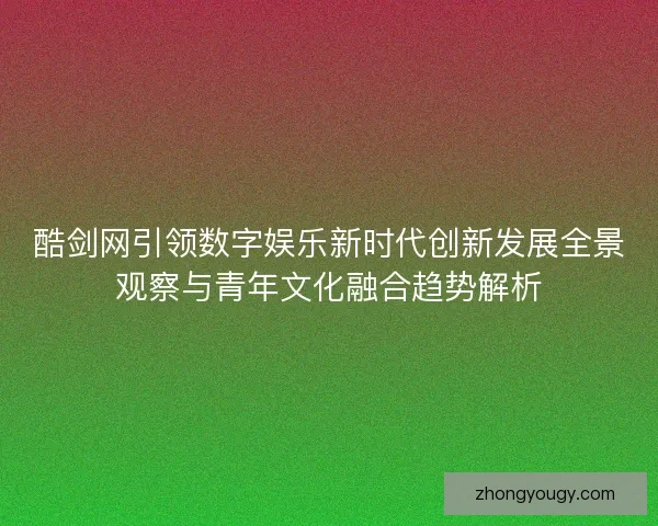 酷剑网引领数字娱乐新时代创新发展全景观察与青年文化融合趋势解析