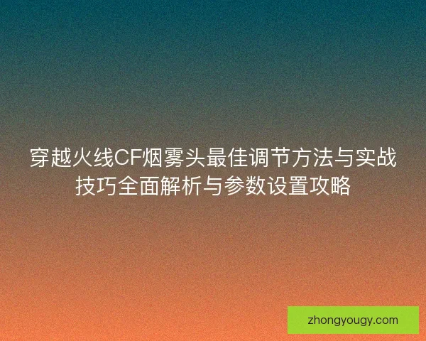 穿越火线CF烟雾头最佳调节方法与实战技巧全面解析与参数设置攻略