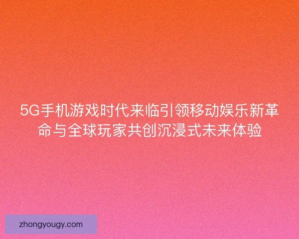 5G手机游戏时代来临引领移动娱乐新革命与全球玩家共创沉浸式未来体验