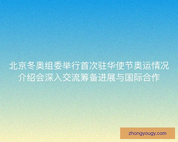 北京冬奥组委举行首次驻华使节奥运情况介绍会深入交流筹备进展与国际合作