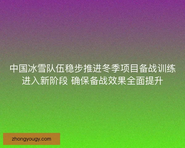 中国冰雪队伍稳步推进冬季项目备战训练进入新阶段 确保备战效果全面提升