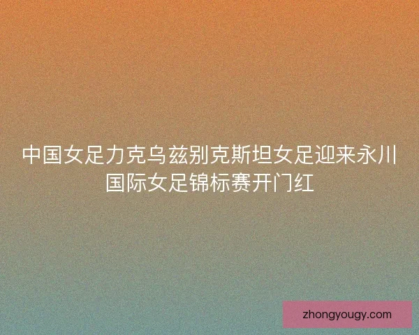 中国女足力克乌兹别克斯坦女足迎来永川国际女足锦标赛开门红