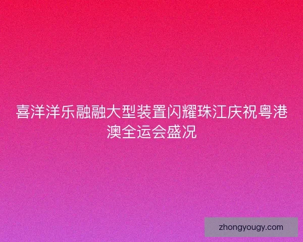 喜洋洋乐融融大型装置闪耀珠江庆祝粤港澳全运会盛况